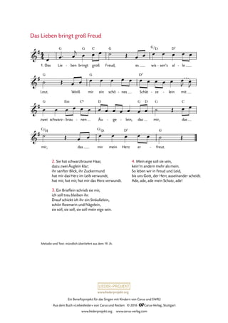 www.liederprojekt.org
Ein Benefizprojekt für das Singen mit Kindern von Carus und SWR2
Aus dem Buch »Liebeslieder« von Carus und Reclam © 2016 CCarus-Verlag, Stuttgart
www.liederprojekt.org www.carus-verlag.com
4
4&
#
1. Das Lie
G
ben- bringt
G
groß
C
Freud,
G
es wis
G/D
sen’s- al
D7
le-
13. Das Lieben bringt groß Freud
&
#
Leut.
G
Weiß mir
G
ein schö nes- Schät
D7
ze- lein- mit
&
#
zwei
G
schwarz brau
Em
- nen
C6
- Äu
D
ge- lein,- das
G D
mir,
G
das
C
&
#
mir,
G/H
das mir
G/D
mein Herz
D7
er freut.
G
-
œ œ™ œ
j œ œ œ ˙ Œ œ œ œ œ œ œ œ
˙ Œ œ œ œ œ œ œ œ œ œ œ œ œ œ
J œ
J
œ œ œ œ œ œ œ œ œ œ œ œ œ ˙ Œ œ œ
˙ Œ œ œ œ œ œ œ œ ˙ Œ
2. Sie hat schwarzbraune Haar,
dazu zwei Äuglein klar;
ihr sanfter Blick, ihr Zuckermund
hat mir das Herz im Leib verwundt,
hat mir, hat mir, hat mir das Herz verwundt.
3. Ein Brieflein schrieb sie mir,
ich soll treu bleiben ihr.
Drauf schickt ich ihr ein Sträußelein,
schön Rosmarin und Nägelein,
sie soll, sie soll, sie soll mein eige sein.
Das Lieben bringt groß Freud
Melodie und Text: mündlich überliefert aus dem 19. Jh.
4. Mein eige soll sie sein,
kein’m andern mehr als mein.
So leben wir in Freud und Leid,
bis uns Gott, der Herr, auseinander scheidt.
Ade, ade, ade mein Schatz, ade!
 