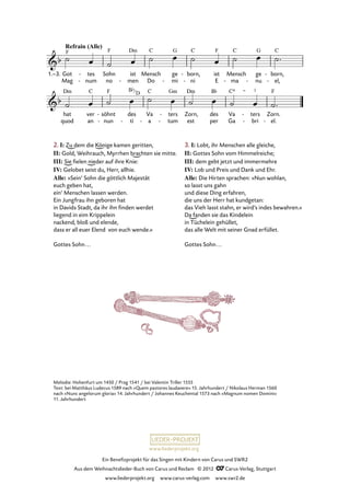 Ein Benefizprojekt für das Singen mit Kindern von Carus und SWR2
Aus dem Weihnachtslieder-Buch von Carus und Reclam © 2012 C_Carus-Verlag, Stuttgart
www.liederprojekt.org www.carus-verlag.com www.swr2.de
www.liederprojekt.org
Melodie: Hohenfurt um 1450 / Prag 1541 / bei Valentin Triller 1555
Text: bei Matthäus Ludecus 1589 nach »Quem pastores laudavere« 15. Jahrhundert / Nikolaus Herman 1560
nach »Nunc angelorum gloria« 14. Jahrhundert / Johannes Keuchental 1573 nach »Magnum nomen Domini«
11. Jahrhundert
ren,
xit,
die
et
euch
sol
und
ve
al
rus-
ler
in
- Welt
te
soll
ne-
wi
bris-
der
il
- fah
lu
-
-
ren.
xit.
-
-
Got
Mag
1.–3. tes
num
-
-
Sohn
no
ist
men-
Mensch
Do
ge
mi-
born,
ni
-
-
ist
E ma
Mensch
-
ge
nu-
born,
el,
-
-
hat
quod
ver
an
söhnt
nun
-
-
des
ti-
Va
a-
ters
tum
-
-
Zorn,
est
des
per
Va
Ga
ters
bri
-
-
Zorn.
el.-
2. I: Zu dem die Könige kamen geritten,
II: Gold, Weihrauch, Myrrhen brachten sie mitte.
III: Sie fielen nieder auf ihre Knie:
IV: Gelobet seist du, Herr, allhie.
Alle: »Sein’ Sohn die göttlich Majestät
euch geben hat,
ein’ Menschen lassen werden.
Ein Jungfrau ihn geboren hat
in Davids Stadt, da ihr ihn finden werdet
liegend in eim Krippelein
nackend, bloß und elende,
dass er all euer Elend von euch wende.«
Gottes Sohn...
3. I: Lobt, ihr Menschen alle gleiche,
II: Gottes Sohn vom Himmelreiche;
III: dem gebt jetzt und immermehre
IV: Lob und Preis und Dank und Ehr.
Alle: Die Hirten sprachen: »Nun wohlan,
so lasst uns gahn
und diese Ding erfahren,
die uns der Herr hat kundgetan:
das Vieh lasst stahn, er wird’s indes bewahren.«
Da fanden sie das Kindelein
in Tüchelein gehüllet,
das alle Welt mit seiner Gnad erfüllet.
Gottes Sohn...
Bb
D
 