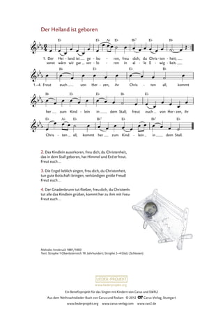 Ein Benefizprojekt für das Singen mit Kindern von Carus und SWR2
Aus dem Weihnachtslieder-Buch von Carus und Reclam © 2012 C_Carus-Verlag, Stuttgart
www.liederprojekt.org www.carus-verlag.com www.swr2.de
www.liederprojekt.org
Melodie: Innsbruck 1881/1883
Text: Strophe 1 Oberösterreich 19. Jahrhundert; Strophe 2–4 Glatz (Schlesien)
Der Heiland ist geboren
2. Das Kindlein auserkoren, freu dich, du Christenheit,
das in dem Stall geboren, hat Himmel und Erd erfreut.
Freut euch...
3. Die Engel lieblich singen, freu dich, du Christenheit,
tun gute Botschaft bringen, verkündigen große Freud!
Freut euch...
4. Der Gnadenbrunn tut fließen, freu dich, du Christenheit,
tut alle das Kindlein grüßen, kommt her zu ihm mit Freud.
Freut euch...
1. Der
sonst
Hei
wärn
land
wir
- ist
gar
ge
ver
bo
lo
-
-
ren,
ren
-
-
freu
in
dich,
al
du
le-
Chris
E wig
ten-
-
heit;
keit.-
-
9. Der Heiland ist geboren
1.–4. Freut euch von Her zen,- ihr Chris ten- all, kommt
her zum Kind lein- in dem Stall; freut euch von Her zen,- ihr
Chris ten- all, kommt her zum Kind lein- in dem Stall.
 