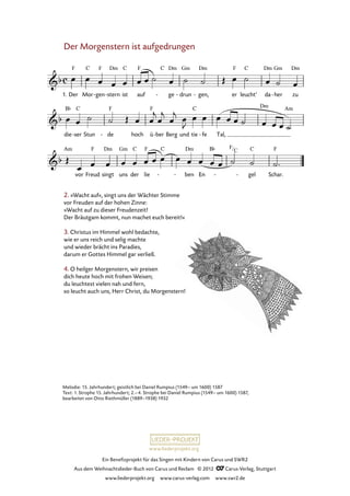 Ein Benefizprojekt für das Singen mit Kindern von Carus und SWR2
Aus dem Weihnachtslieder-Buch von Carus und Reclam © 2012 C_Carus-Verlag, Stuttgart
www.liederprojekt.org www.carus-verlag.com www.swr2.de
www.liederprojekt.org
Der Morgenstern ist aufgedrungen
1. Der Mor gen- stern- ist auf ge- drun- gen,- er leucht’ da her- zu
10. Der Morgenstern ist aufgedrungen
die ser- Stun de- hoch ü ber- Berg und tie fe- Tal,
vor Freud singt uns der lie - ben EnEn - gel Schar.
2. »Wacht auf«, singt uns der Wächter Stimme
vor Freuden auf der hohen Zinne:
»Wacht auf zu dieser Freudenzeit!
Der Bräutgam kommt, nun machet euch bereit!«
3. Christus im Himmel wohl bedachte,
wie er uns reich und selig machte
und wieder brächt ins Paradies,
darum er Gottes Himmel gar verließ.
4. O heilger Morgenstern, wir preisen
dich heute hoch mit frohen Weisen;
du leuchtest vielen nah und fern,
so leucht auch uns, Herr Christ, du Morgenstern!
Melodie: 15. Jahrhundert; geistlich bei Daniel Rumpius (1549– um 1600) 1587
Text: 1. Strophe 15. Jahrhundert; 2.–4. Strophe bei Daniel Rumpius (1549– um 1600) 1587,
bearbeitet von Otto Riethmüller (1889–1938) 1932
F
C
 