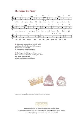 Ein Benefizprojekt für das Singen mit Kindern von Carus und SWR2
Aus dem Weihnachtslieder-Buch von Carus und Reclam © 2012 C_Carus-Verlag, Stuttgart
www.liederprojekt.org www.carus-verlag.com www.swr2.de
www.liederprojekt.org
Melodie und Text: aus Oberbayern überliefert, Anfang 18. Jahrhundert
Die heilgen drei König’
1. Die heil gen- drei Kö nig’- mit ih ri- gem- Stern, die
13. Die heilgen drei König’ mit ihrigem Stern
kom men- ge gan- gen,- ihr Frau en- und Herrn. Der Stern gab
ih nen- den Schein; ein neu es- Jahr geht uns he rein.-
2. Die heilgen drei König’ mit ihrigem Stern,
sie bringen dem Kindlein das Opfer so gern.
Sie reisen in schneller Eil’
in dreizehn Tag’ vierhundert Meil’.
3. Die heilgen drei König’ mit ihrigem Stern
knien nieder und ehren das Kindlein, den Herrn.
Ein’ selige, fröhliche Zeit
verleih uns Gott im Himmelreich!
 