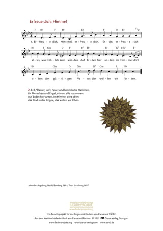 Ein Benefizprojekt für das Singen mit Kindern von Carus und SWR2
Aus dem Weihnachtslieder-Buch von Carus und Reclam © 2012 C_Carus-Verlag, Stuttgart
www.liederprojekt.org www.carus-verlag.com www.swr2.de
www.liederprojekt.org
Erfreue dich, Himmel
1. Er freu- e- dich, Him mel,- er freu- e- dich, Er de;- er freu- e- sich
38. Erfreue dich, Himmel
al les,- was fröh lich- kann wer den.- Auf Er den- hier un ten,- im Him mel- dort
o ben:- den gü ti- gen- Va ter,- den wol len- wir lo ben.-
2. Erd, Wasser, Luft, Feuer und himmlische Flammen,
ihr Menschen und Engel, stimmt alle zusammen:
Auf Erden hier unten, im Himmel dort oben:
das Kind in der Krippe, das wollen wir loben.
Melodie: Augsburg 1669/ Bamberg 1691; Text: Straßburg 1697
F7
C
 