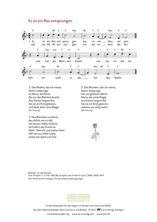 Ein Benefizprojekt für das Singen mit Kindern von Carus und SWR2
Aus dem Weihnachtslieder-Buch von Carus und Reclam © 2012 C_Carus-Verlag, Stuttgart
www.liederprojekt.org www.carus-verlag.com www.swr2.de
www.liederprojekt.org
Es ist ein Ros entsprungen
2. Das Röslein, das ich meine,
davon Jesaja sagt,
ist Maria, die Reine,
die uns das Blümlein bracht.
Aus Gottes ewgem Rat
hat sie ein Kind geboren,
und blieb doch reine Magd.
(GL-Fassung)
3. Das Blümelein so kleine,
das duftet uns so süß;
mit seinem hellen Scheine
vertreibt’s die Finsternis.
Wahr’ Mensch und wahrer Gott
hilft uns aus allem Leide,
rettet von Sünd und Tod.
2. Das Blümlein, das ich meine,
davon Jesaja sagt,
hat uns gebracht alleine
Marie, die reine Magd;
aus Gottes ewgem Rat
hat sie ein Kind geboren,
welches uns selig macht.
(EG-Fassung)
1. Es
wie
ist
uns
ein
die
Ros
Al
ent
ten-
sprun
sun
- gen
gen,
-
-
aus
von
ei
Jes
ner
se
-
-
Wur
kam
zel
die
- zart,
Art
15. Es ist ein Ros entsprungen
und hat ein Blüm lein- bracht mit ten- im kal ten-
Win ter- wohl zu der hal ben- Nacht.
Melodie: 16. Jahrhundert
Text: Strophe 1–2 Trier 1587/88; Strophe 3 bei Friedrich Layriz (1808–1859) 1844
Vom Kammerchor Stuttgart für das Liederprojekt gesungen.
 