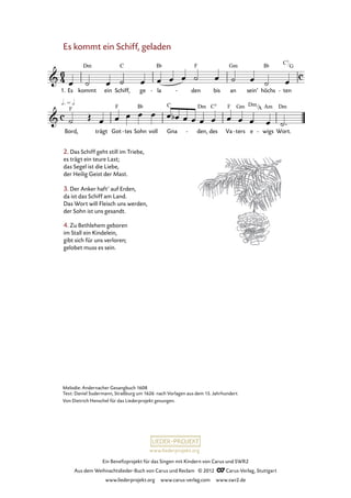 Ein Benefizprojekt für das Singen mit Kindern von Carus und SWR2
Aus dem Weihnachtslieder-Buch von Carus und Reclam © 2012 C_Carus-Verlag, Stuttgart
www.liederprojekt.org www.carus-verlag.com www.swr2.de
www.liederprojekt.org
Es kommt ein Schiff, geladen
2. Das Schiff geht still im Triebe,
es trägt ein teure Last;
das Segel ist die Liebe,
der Heilig Geist der Mast.
3. Der Anker haft’ auf Erden,
da ist das Schiff am Land.
Das Wort will Fleisch uns werden,
der Sohn ist uns gesandt.
1. Es kommt ein Schiff, ge la- den- bis an sein’ höchs ten-
17. Es kommt ein Schiff, geladen
Bord, trägt Got tes- Sohn voll Gna den,- des Va ters- e wigs- Wort.
4. Zu Bethlehem geboren
im Stall ein Kindelein,
gibt sich für uns verloren;
gelobet muss es sein.
Melodie: Andernacher Gesangbuch 1608
Text: Daniel Sudermann, Straßburg um 1626 nach Vorlagen aus dem 15. Jahrhundert
Von Dietrich Henschel für das Liederprojekt gesungen.
C7
G
Dm
A
 