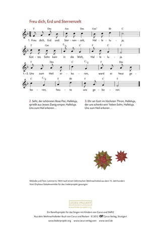 Ein Benefizprojekt für das Singen mit Kindern von Carus und SWR2
Aus dem Weihnachtslieder-Buch von Carus und Reclam © 2012 C_Carus-Verlag, Stuttgart
www.liederprojekt.org www.carus-verlag.com www.swr2.de
www.liederprojekt.org
Melodie und Text: Leitmeritz 1844 nach einem böhmischen Weihnachtslied aus dem 15. Jahrhundert
Vom Orpheus Vokalensemble für das Liederprojekt gesungen.
Freu dich, Erd und Sternenzelt
1. Freu dich, Erd und Ster nen- zelt,- Hal le- lu- ja;-
23. Freu dich, Erd und Sternenzelt
Got tes- Sohn kam in die Welt, Hal le- lu- ja.-
1.–3. Uns zum Heil er ko- ren,- ward er heut ge -
bo ren,- heu te- uns ge bo- ren.-
2. Seht, der schönsten Rose Flor, Halleluja,
sprießt aus Jesses Zweig empor, Halleluja.
Uns zum Heil erkoren...
3. Ehr sei Gott im höchsten Thron, Halleluja,
der uns schenkt sein’ lieben Sohn, Halleluja.
Uns zum Heil erkoren...
C
E
F
A
C
E
 