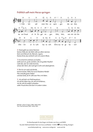 Ein Benefizprojekt für das Singen mit Kindern von Carus und SWR2
Aus dem Weihnachtslieder-Buch von Carus und Reclam © 2012 C_Carus-Verlag, Stuttgart
www.liederprojekt.org www.carus-verlag.com www.swr2.de
www.liederprojekt.org
Melodie: Johann Crüger (1598–1662) 1653
Text: Paul Gerhardt (1607–1676) 1653
Fröhlich soll mein Herze springen
1. Fröh lich- soll mein Her ze- sprin gen- die ser- Zeit,
24. Fröhlich soll mein Herze springen
da vor Freud al le- En gel- sin gen.- Hört, hört, wie mit vol len-
Chö ren- al le- Luft lau te- ruft: Chris tus- ist ge bo- ren!-
2. Heute geht aus seiner Kammer
Gottes Held, der die Welt reißt aus allem Jammer.
Gott wird Mensch dir, Mensch, zugute,
Gottes Kind, das verbind’t sich mit unserm Blute.
3. Ei so kommt und lasst uns laufen,
stellt euch ein, groß und klein, eilt mit großen Haufen!
Liebt den, der vor Liebe brennet;
schaut den Stern, der euch gern Licht und Labsal gönnet.
4. Die ihr arm seid und elende,
kommt herbei, füllet frei eures Glaubens Hände!
Hier sind alle guten Gaben
und das Gold, da ihr sollt euer Herz mit laben.
5. Ich will dich mit Fleiß bewahren;
ich will dir leben hier, dir will ich hinfahren;
mit dir will ich endlich schweben
voller Freud ohne Zeit dort im andern Leben.
E7
H
G
H
 