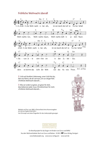 Ein Benefizprojekt für das Singen mit Kindern von Carus und SWR2
Aus dem Weihnachtslieder-Buch von Carus und Reclam © 2012 C_Carus-Verlag, Stuttgart
www.liederprojekt.org www.carus-verlag.com www.swr2.de
www.liederprojekt.org
Melodie und Text: seit 1885 in Deutschland ohne Autorenangaben
als Lied aus England überliefert
Von Christoph und Julian Prégardien für das Liederprojekt gesungen.
Fröhliche Weihnacht überall
»Fröh1.–3. li- che- Weih nacht- ü ber- all«,- tö net- durch die Lüf te- fro her- Schall.
25. Fröhliche Weihnacht überall
Weih nachts- ton,- Weih nachts- baum,- Weih nachts- duft- in je dem- Raum.
»Fröh li- che- Weih nacht- ü ber- all«,- tö net- durch die Lüf te- fro her- Schall.
Da1. rum- al le- stim met- ein in den Ju bel- ton;-
denn es kommt das Licht der Welt von des Va ters- Thron.
2. Licht auf dunklem Lebensweg, unser Licht bist du;
denn du führst, die dir vertraun, ein zur sel’gen Ruh.
»Fröhliche Weihnacht überall«...
3. Was wir andern je getan, sei getan für dich,
dass bekennen jeder muss: Christkind kam für mich.
»Fröhliche Weihnachtüberall«...
F
C
F
A
 