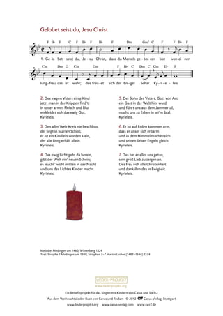 Ein Benefizprojekt für das Singen mit Kindern von Carus und SWR2
Aus dem Weihnachtslieder-Buch von Carus und Reclam © 2012 C_Carus-Verlag, Stuttgart
www.liederprojekt.org www.carus-verlag.com www.swr2.de
www.liederprojekt.org
Melodie: Medingen um 1460, Wittenberg 1524
Text: Strophe 1 Medingen um 1380; Strophen 2–7 Martin Luther (1483–1546) 1524
Gelobet seist du, Jesu Christ
1. Ge lo- bet- seist du, Je su- Christ, dass du Mensch ge bo- ren- bist von ei ner-
26. Gelobet seist du Jesu Christ
Jung frau,- das ist wahr; des freu et- sich der En gel- Schar. Ky ri- e- leis.-
2. Des ewgen Vaters einig Kind
jetzt man in der Krippen find’t;
in unser armes Fleisch und Blut
verkleidet sich das ewig Gut.
Kyrieleis.
3. Den aller Welt Kreis nie beschloss,
der liegt in Marien Schoß;
er ist ein Kindlein worden klein,
der alle Ding erhält allein.
Kyrieleis.
4. Das ewig Licht geht da herein,
gibt der Welt ein’ neuen Schein;
es leucht’ wohl mitten in der Nacht
und uns des Lichtes Kinder macht.
Kyrieleis.
5. Der Sohn des Vaters, Gott von Art,
ein Gast in der Welt hier ward
und führt uns aus dem Jammertal,
macht uns zu Erben in sei’m Saal.
Kyrieleis.
6. Er ist auf Erden kommen arm,
dass er unser sich erbarm
und in dem Himmel mache reich
und seinen lieben Engeln gleich.
Kyrieleis.
7. Das hat er alles uns getan,
sein groß Lieb zu zeigen an.
Des freu sich alle Christenheit
und dank ihm des in Ewigkeit.
Kyrieleis.
 