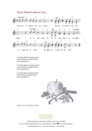 Ein Benefizprojekt für das Singen mit Kindern von Carus und SWR2
Aus dem Weihnachtslieder-Buch von Carus und Reclam © 2012 C_Carus-Verlag, Stuttgart
www.liederprojekt.org www.carus-verlag.com www.swr2.de
www.liederprojekt.org
Guten Abend in diesem Haus
2. Und ihr Kinder in diesem Haus!
Und wir Kinder in diesem Haus!
Ei, so wünschet ihr...
3. Und ihr Mütter in diesem Haus!
Und wir Mütter in diesem Haus!
Ei, so wünschet ihr...
4. Und ihr Väter in diesem Haus!
Und wir Väter in diesem Haus!
Ei, so wünschet ihr...
1. Gu ten- A bend- in die sem- Haus! Gu ten- A bend- in die sem-
27. Guten Abend in diesem Haus
Haus! Ei, so wün schet- ihr, ei, so wün schen- wir ein glück-
se li- ges- neu es- Jahr! Ein glück se- li- ges- neu es- Jahr!
Melodie und Text: Ansinglied zu Neujahr
 