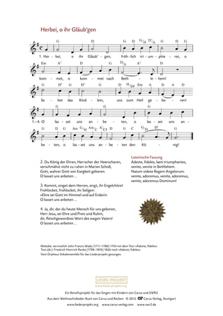 Ein Benefizprojekt für das Singen mit Kindern von Carus und SWR2
Aus dem Weihnachtslieder-Buch von Carus und Reclam © 2012 C_Carus-Verlag, Stuttgart
www.liederprojekt.org www.carus-verlag.com www.swr2.de
www.liederprojekt.org
Melodie: vermutlich John Francis Wade (1711–1786) 1743 mit dem Text »Adeste, fideles«
Text (dt.): Friedrich Heinrich Ranke (1798–1876) 1826 nach »Adeste, fideles«
Vom Orpheus Vokalensemble für das Liederprojekt gesungen.
Herbei, o ihr Gläub’gen
2. Du König der Ehren, Herrscher der Heerscharen,
verschmähst nicht zu ruhen in Marien Schoß,
Gott, wahrer Gott von Ewigkeit geboren.
O lasset uns anbeten...
3. Kommt, singet dem Herren, singt, ihr Engelchöre!
Frohlocket, frohlocket, ihr Seligen:
»Ehre sei Gott im Himmel und auf Erden!«
O lasset uns anbeten...
4. Ja, dir, der du heute Mensch für uns geboren,
Herr Jesu, sei Ehre und Preis und Ruhm,
dir, fleischgewordnes Wort des ewgen Vaters!
O lasset uns anbeten...
1. Her bei,- o ihr Gläub’ gen,- fröh lich- tri um- phie- ret,- o
28. Herbei, o ihr Gläubigen
kom met,- o kom met- nach Beth le- hem!-
Se het- das Kind lein,- uns zum Heil ge bo- ren!-
1.–4. O las set- uns an be- ten,- o las set- uns an -
be ten,- o las set- uns an be- ten- den Kö nig!-
Lateinische Fassung
Adeste, fideles, laeti triumphantes,
venite, venite in Bethlehem.
Natum videte Regem Angelorum:
venite, adoremus, venite, adoremus,
venite, adoremus Dominum!
G
H
D7
A
D
A
H
D#
G
H
Am
C
A7
C# G
D
 