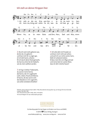 000
Nimm hin, es ist mein Geist und Sinn, Herz, Seel und Mut, nimm
Ich steh an deiner Krippen hier
1. Ich
ich
steh
kom
an
me,
dei
bring
ner
und
Krip
schen
pen
ke dir,
hier, o
was
Je
du
su,
mir
du
hast
mein
ge
Le
ge
ben;
ben.
al les hin und lass dir’s wohl ge fal len.
Hm Fis Hm G A D Hm G Fis7
D G D Em A D D G D
Em A D Hm E Fis Hm Em Fis Hm
www.liederprojekt.org
Ein Benefizprojekt für das Singen mit Kindern von Carus und SWR2
© 2010 C_Carus-Verlag, Stuttgart
www.liederprojekt.org www.carus-verlag.com www.swr2.de
Ich steh an deiner Krippen hier1 
2. Da ich noch nicht geboren war,
da bist du mir geboren
und hast mich dir zu eigen gar,
eh ich dich kannt, erkoren.
Eh ich durch deine Hand gemacht,
da hast du schon bei dir bedacht,
wie du mein wolltest werden.
3. Ich lag in tiefster Todesnacht,
du warest meine Sonne,
die Sonne, die mir zugebracht
Licht, Leben, Freud und Wonne.
O Sonne, die das werte Licht
des Glaubens in mir zugericht‘,
wie schön sind deine Strahlen!
Melodie: Johann Sebastian Bach (1685–1750), Musicalisches Gesang-Buch, hg. von George Christian Schemelli,
Leipzig 1736, BWV 469
Text: Paul Gerhardt (1607–1676), 1653, 14 Strophen
Von Sarah Wegener für das Liederprojekt gesungen.
4. Ich sehe dich mit Freuden an
und kann mich nicht satt sehen;
und weil ich nun nichts weiter kann,
bleib ich anbetend stehen.
O dass mein Sinn ein Abgrund wär
und meine Seel ein weites Meer,
dass ich dich möchte fassen!
 