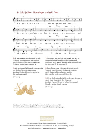 Ein Benefizprojekt für das Singen mit Kindern von Carus und SWR2
Aus dem Weihnachtslieder-Buch von Carus und Reclam © 2012 C_Carus-Verlag, Stuttgart
www.liederprojekt.org www.carus-verlag.com www.swr2.de
www.liederprojekt.org
In dulci jubilo · Nun singet und seid froh
2. O Jesu parvule, nach dir ist mir so weh.
Tröst mir mein Gemüte, o puer optime,
durch alle deine Güte, o princeps gloriae.
Trahe me post te, trahe me post te.
3. Ubi sunt gaudia? £ Nirgends mehr denn da,
wo die Engel singen £ nova cantica
£ und die Zimbeln klingen in regis curia.
Eja qualia, eja qualia!
(GL-Fassung)
1. In dul ci- ju bi- lo,- nun sin get- und seid froh:
32. In dulci jubilo
Un sers- Her zens- Won ne- liegt in prae se- pi- o- und
leuch tet- wie die Son ne- ma tris- in gre mi- o.-
Al pha- es et O, Al pha- es et O.
1. Nun singet und seid froh, jauchzt alle und sagt so:
Unsers Herzens Wonne liegt in der Krippen bloß
und leucht’ doch wie die Sonne in seiner Mutter Schoß.
Du bist A und O, du bist A und O.
2. Sohn Gottes in der Höh, nach dir ist mir so weh.
Tröst mir mein Gemüte, o Kindlein zart und rein,
durch alle deine Güte, o liebstes Jesulein.
Zieh mich hin zu dir, zieh mich hin zu dir.
3. Wo ist der Freuden Ort? £ Nirgends mehr denn dort,
da die Engel singen £ mit den Heilgen all
£ und die Psalmen klingen im hohen Himmelssaal.
Eia, wärn wir da, eia, wärn wir da.
(EG-Fassung)
Melodie und Text: 14. Jahrhundert, durchgehend deutsche Textfassung Hannover 1646
Von Ruth Sandhoff sowie vom SWR Vokalensemble Stuttgart für das Liederprojekt gesungen.
Am
C
Am
C
C7
G
F
C
 