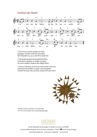 Ein Benefizprojekt für das Singen mit Kindern von Carus und SWR2
Aus dem Weihnachtslieder-Buch von Carus und Reclam © 2012 C_Carus-Verlag, Stuttgart
www.liederprojekt.org www.carus-verlag.com www.swr2.de
www.liederprojekt.org
Inmitten der Nacht
1. In mit- ten- der Nacht, als die Hir ten- er wacht,- da
33. Inmitten der Nacht
hör te- man klin gen- und Glo ri- a- sin gen- ein
eng li- sche- Schar, ja, ja, ge bo- ren- Gott war.
2. Die Hirten im Feld verließen ihr Zelt,
sie gingen mit Eilen und ohne Verweilen
dem Krippelein zu, ja zu, der Hirt und der Bu’.
3. Sie fanden geschwind das göttliche Kind,
es herzlich zu grüßen, es innigst zu küssen
sie waren bedacht, bedacht die selbige Nacht.
Melodie und Text: überliefert, 19. Jahrhundert
Von Franz-Josef Selig für das Liederprojekt gesungen.
4. Kommt, Christen, kommt her, kommt aber nicht leer,
beschauet das Kindlein, es liegt in dem Kripplein,
schenkt ihm euer Herz, ja Herz, schenkt ihm euer Herz!
F
C
 