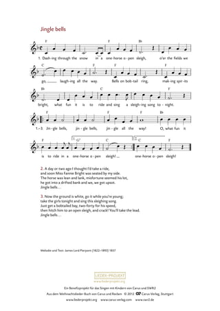Ein Benefizprojekt für das Singen mit Kindern von Carus und SWR2
Aus dem Weihnachtslieder-Buch von Carus und Reclam © 2012 C_Carus-Verlag, Stuttgart
www.liederprojekt.org www.carus-verlag.com www.swr2.de
www.liederprojekt.org
Jingle bells
1. Dash ing- through the snow in a one horse- o pen- sleigh, o’er the fields we
34. Jingle bells
go, laugh ing- all the way. Bells on bob tail- ring, mak ing- spir its-
bright, what fun it is to ride and sing a sleigh ing- song to night.-
Jin1.–3. gle- bells, jin gle- bells, jin gle- all the way! O, what fun it
is to ride in a one horse- o pen- sleigh! one horse- o pen- sleigh!
2. A day or two ago I thought I’d take a ride,
and soon Miss Fannie Bright was seated by my side.
The horse was lean and lank, misfortune seemed his lot,
he got into a drifted bank and we, we got upsot.
Jingle bells...
3. Now the ground is white, go it while you’re young;
take the girls tonight and sing this sleighing song.
Just get a bobtailed bay, two-forty for his speed,
then hitch him to an open sleigh, and crack! You’ll take the lead.
Jingle bells...
Melodie und Text: James Lord Pierpont (1822–1893) 1857
 