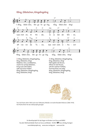 Ein Benefizprojekt für das Singen mit Kindern von Carus und SWR2
Aus dem Weihnachtslieder-Buch von Carus und Reclam © 2012 C_Carus-Verlag, Stuttgart
www.liederprojekt.org www.carus-verlag.com www.swr2.de
www.liederprojekt.org
Text: Karl Enslin (1814–1875) nach einer Volksweise; Melodie: vermutlich Benedikt Widmann (1820–1910)
Von Paulina Elsner für das Liederprojekt gesungen.
Kling, Glöckchen, klingelingeling
Kling,1. Glöck chen,- klin ge- lin- ge- ling,- kling, Glöck chen- kling!
36. Kling, Glöckchen, klingelingeling
Lasst mich ein, ihr Kin der,- ist so kalt der Win ter,-
öff net- mir die Tü ren,- lasst mich nicht er frie- ren!-
Kling, Glöck chen,- klin ge- lin- ge- ling,- kling, Glöck chen,- kling!
2. Kling, Glöckchen, klingelingeling,
kling, Glöckchen, kling!
Mädchen, hört, und Bübchen,
macht mir auf das Stübchen,
bring euch viele Gaben,
sollt euch dran erlaben.
Kling, Glöckchen, klingelingeling,
kling, Glöckchen, kling!
3. Kling, Glöckchen, klingelingeling,
kling, Glöckchen, kling!
Hell erglühn die Kerzen,
öffnet mir die Herzen,
will drin wohnen fröhlich,
frommes Kind, wie selig!
Kling, Glöckchen, klingelingeling,
kling, Glöckchen, kling!
G
D
 