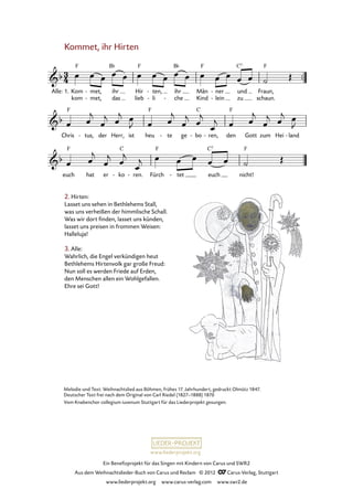 Ein Benefizprojekt für das Singen mit Kindern von Carus und SWR2
Aus dem Weihnachtslieder-Buch von Carus und Reclam © 2012 C_Carus-Verlag, Stuttgart
www.liederprojekt.org www.carus-verlag.com www.swr2.de
www.liederprojekt.org
Melodie und Text: Weihnachtslied aus Böhmen, frühes 17. Jahrhundert, gedruckt Olmütz 1847.
Deutscher Text frei nach dem Original von Carl Riedel (1827–1888) 1870
Vom Knabenchor collegium iuvenum Stuttgart für das Liederprojekt gesungen.
2. Hirten:
Lasset uns sehen in Bethlehems Stall,
was uns verheißen der himmlische Schall.
Was wir dort finden, lasset uns künden,
lasset uns preisen in frommen Weisen:
Halleluja!
3. Alle:
Wahrlich, die Engel verkündigen heut
Bethlehems Hirtenvolk gar große Freud:
Nun soll es werden Friede auf Erden,
den Menschen allen ein Wohlgefallen.
Ehre sei Gott!
Kommet, ihr Hirten
Alle: 1.
kom
Kom met,
met,-
- ihr
das
Hir
lieb
ten,
li
-
-
ihr
che-
Män
Kind
ner
lein
-
-
und
zu
Fraun,
schaun.
37. Kommet, ihr Hirten
Chris tus,- der Herr, ist heu te- ge bo- ren,- den Gott zum Hei land-
euch hat er ko- ren.- Fürch tet- euch nicht!
 