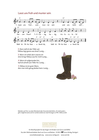 Ein Benefizprojekt für das Singen mit Kindern von Carus und SWR2
Aus dem Weihnachtslieder-Buch von Carus und Reclam © 2012 C_Carus-Verlag, Stuttgart
www.liederprojekt.org www.carus-verlag.com www.swr2.de
www.liederprojekt.org
Lasst uns froh und munter sein
1. Lasst uns froh und mun ter- sein und uns recht von
39. Lasst uns froh und munter sein
Her zen- freun! 1.–5. Lus tig,- lus tig,- tra la- ra- la- la!-
Bald ist Ni ko- laus- a- bend- da, bald ist Ni ko- laus- a- bend- da.
2. Dann stell ich den Teller auf,
Niklaus legt gewiss was drauf. Lustig...
3. Wenn ich schlaf, dann träume ich:
Jetzt bringt Niklaus was für mich! Lustig...
4. Wenn ich aufgestanden bin,
lauf ich schnell zum Teller hin. Lustig...
5. Niklaus ist ein guter Mann,
dem man nicht genug danken kann. Lustig...
Melodie und Text: aus dem Rheinland oder Hunsrück überliefert, 19. Jahrhundert,
geht möglicherweise auf ein Lambertuslied von Josef Annegarn (1794–1843) zurück
 