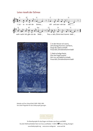 Ein Benefizprojekt für das Singen mit Kindern von Carus und SWR2
Aus dem Weihnachtslieder-Buch von Carus und Reclam © 2012 C_Carus-Verlag, Stuttgart
www.liederprojekt.org www.carus-verlag.com www.swr2.de
www.liederprojekt.org
Leise rieselt der Schnee
Lei1. se- rie selt- der Schnee, still und starr ruht der See,
40. Leise rieselt der Schnee
weih nacht- lich- glän zet- der Wald: Freu e- dich, Christ kind- kommt bald!
Melodie und Text: Eduard Ebel (1839–1905) 1895
Von Julian Prégardien für das Liederprojekt gesungen.
2. In den Herzen ist’s warm,
still schweigt Kummer und Harm,
Sorge des Lebens verhallt:
Freue dich, Christkind kommt bald!
3. Bald ist heilige Nacht,
Chor der Engel erwacht,
hört nur, wie lieblich es schallt:
Freue dich, Christkind kommt bald!
 