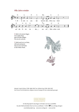 Ein Benefizprojekt für das Singen mit Kindern von Carus und SWR2
Aus dem Weihnachtslieder-Buch von Carus und Reclam © 2012 C_Carus-Verlag, Stuttgart
www.liederprojekt.org www.carus-verlag.com www.swr2.de
www.liederprojekt.org
Alle Jahre wieder
1. Al le- Jah re- wie der- kommt das Chris tus- kind-
1. Alle Jahre wieder
auf die Er de- nie der,- wo wir Men schen- sind.
2. Kehrt mit seinem Segen
ein in jedes Haus,
geht auf allen Wegen
mit uns ein und aus.
3. Steht auch mir zur Seite,
still und unerkannt,
dass es treu mich leite
an der lieben Hand.
Melodie: Friedrich Silcher (1789–1860) 1842; Text: Wilhelm Hey (1789–1854) 1837
Von Vincent Frisch (Knabenchor collegium iuvenum Stuttgart) für das Liederprojekt gesungen.
D
A
 