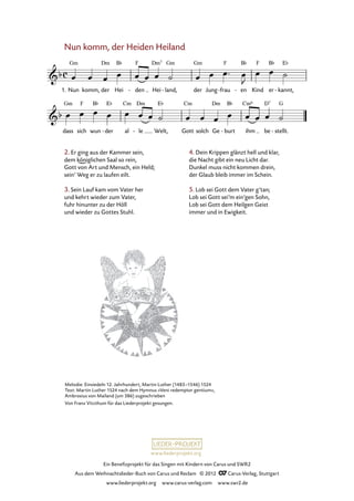 Ein Benefizprojekt für das Singen mit Kindern von Carus und SWR2
Aus dem Weihnachtslieder-Buch von Carus und Reclam © 2012 C_Carus-Verlag, Stuttgart
www.liederprojekt.org www.carus-verlag.com www.swr2.de
www.liederprojekt.org
Nun komm, der Heiden Heiland
1. Nun komm, der Hei den- Hei land,- der Jung frau- en- Kind er kannt,-
50. Nun komm, der Heiden Heiland
dass sich wun der- al le- Welt, Gott solch Ge burt- ihm be stellt.-
4. Dein Krippen glänzt hell und klar,
die Nacht gibt ein neu Licht dar.
Dunkel muss nicht kommen drein,
der Glaub bleib immer im Schein.
5. Lob sei Gott dem Vater g’tan;
Lob sei Gott sei’m ein’gen Sohn,
Lob sei Gott dem Heilgen Geist
immer und in Ewigkeit.
Melodie: Einsiedeln 12. Jahrhundert, Martin Luther (1483–1546) 1524
Text: Martin Luther 1524 nach dem Hymnus »Veni redemptor gentium«,
Ambrosius von Mailand (um 386) zugeschrieben
Von Franz Vitzthum für das Liederprojekt gesungen.
2. Er ging aus der Kammer sein,
dem königlichen Saal so rein,
Gott von Art und Mensch, ein Held;
sein’ Weg er zu laufen eilt.
3. Sein Lauf kam vom Vater her
und kehrt wieder zum Vater,
fuhr hinunter zu der Höll
und wieder zu Gottes Stuhl.
 