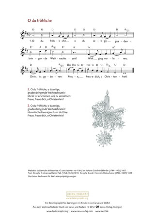 Ein Benefizprojekt für das Singen mit Kindern von Carus und SWR2
Aus dem Weihnachtslieder-Buch von Carus und Reclam © 2012 C_Carus-Verlag, Stuttgart
www.liederprojekt.org www.carus-verlag.com www.swr2.de
www.liederprojekt.org
O du fröhliche
2. O du fröhliche, o du selige,
gnadenbringende Weihnachtszeit!
Christ ist erschienen, uns zu versühnen:
Freue, freue dich, o Christenheit!
3. O du fröhliche, o du selige,
gnadenbringende Weihnachtszeit!
Himmlische Heere jauchzen dir Ehre:
Freue, freue dich, o Christenheit!
O1. du fröh li- che,- o du se li- ge,- gna den- -
52. O du fröhliche
brin gen- de- Weih nachts- zeit!- Welt ging ver lo- ren,-
Christ ist ge bo- ren:- Freu e,- freu e- dich, o Chris ten- heit!-
Melodie: Sizilianische Volksweise »O sanctissima« vor 1788, bei Johann Gottfried Herder (1744–1803) 1807
Text: Strophe 1 Johannes Daniel Falk (1768–1826) 1819; Strophe 2 und 3 Heinrich Holzschuher (1798–1847) 1829
Von Jonas Kaufmann für das Liederprojekt gesungen.
A
C#
A
E
A
C# D
A
 