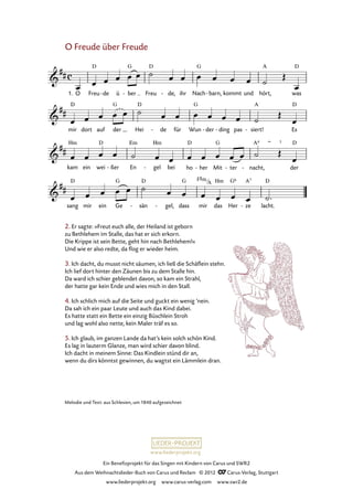 Ein Benefizprojekt für das Singen mit Kindern von Carus und SWR2
Aus dem Weihnachtslieder-Buch von Carus und Reclam © 2012 C_Carus-Verlag, Stuttgart
www.liederprojekt.org www.carus-verlag.com www.swr2.de
www.liederprojekt.org
Melodie und Text: aus Schlesien, um 1840 aufgezeichnet
O Freude über Freude
1. O Freu de- ü ber- Freu de,- ihr Nach barn,- kommt und hört, was
53. O Freude über Freude
mir dort auf der Hei de- für Wun der- ding- pas siert!- Es
kam ein wei ßer- En gel- bei ho her- Mit ter- nacht,- der
sang mir ein Ge sän- gel,- dass mir das Her ze- lacht.
2. Er sagte: »Freut euch alle, der Heiland ist geborn
zu Bethlehem im Stalle, das hat er sich erkorn.
Die Krippe ist sein Bette, geht hin nach Bethlehem!«
Und wie er also redte, da flog er wieder heim.
3. Ich dacht, du musst nicht säumen, ich ließ die Schäflein stehn.
Ich lief dort hinter den Zäunen bis zu dem Stalle hin.
Da ward ich schier geblendet davon, so kam ein Strahl,
der hatte gar kein Ende und wies mich in den Stall.
4. Ich schlich mich auf die Seite und guckt ein wenig ’nein.
Da sah ich ein paar Leute und auch das Kind dabei.
Es hatte statt ein Bette ein einzig Büschlein Stroh
und lag wohl also nette, kein Maler träf es so.
5. Ich glaub, im ganzen Lande da hat’s kein solch schön Kind.
Es lag in lauterm Glanze, man wird schier davon blind.
Ich dacht in meinem Sinne: Das Kindlein stünd dir an,
wenn du dirs könntst gewinnen, du wagtst ein Lämmlein dran.
F#m
A
 