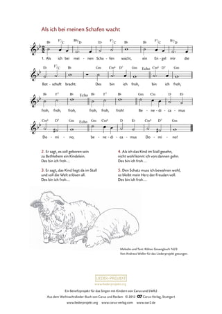 Ein Benefizprojekt für das Singen mit Kindern von Carus und SWR2
Aus dem Weihnachtslieder-Buch von Carus und Reclam © 2012 C_Carus-Verlag, Stuttgart
www.liederprojekt.org www.carus-verlag.com www.swr2.de
www.liederprojekt.org
Melodie und Text: Kölner Gesangbuch 1623
Von Andreas Weller für das Liederprojekt gesungen.
Als ich bei meinen Schafen wacht
1. Als ich bei mei nen- Scha fen- wacht, ein En gel- mir die
3. Als ich bei meines Schafen wach
Bot schaft- bracht. Des bin ich froh, bin ich froh,
froh, froh, froh, froh, froh, froh! Be ne- di- ca- mus-
Do mi- no,- be ne- di- ca- mus- Do mi- no!-
2. Er sagt, es soll geboren sein
zu Bethlehem ein Kindelein.
Des bin ich froh...
3. Er sagt, das Kind liegt da im Stall
und soll die Welt erlösen all.
Des bin ich froh...
4. Als ich das Kind im Stall gesehn,
nicht wohl konnt ich von dannen gehn.
Des bin ich froh...
5. Den Schatz muss ich bewahren wohl,
so bleibt mein Herz der Freuden voll.
Des bin ich froh...
F7
C
F7
C
F7
C
Bb
D
F7
C
 