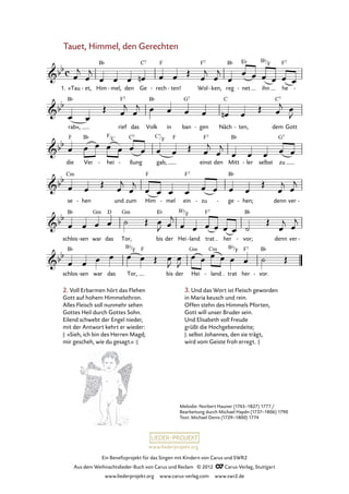 Ein Benefizprojekt für das Singen mit Kindern von Carus und SWR2
Aus dem Weihnachtslieder-Buch von Carus und Reclam © 2012 C_Carus-Verlag, Stuttgart
www.liederprojekt.org www.carus-verlag.com www.swr2.de
www.liederprojekt.org
Tauet, Himmel, den Gerechten
1. »Tau et,- Him mel,- den Ge rech- ten!- Wol ken,- reg net- ihn he -
63. Tauet, Himmel, den Gerechten
rab«, rief das Volk in ban gen- Näch ten,- dem Gott
die Ver hei- ßung- gab, einst den Mitt ler- selbst zu
se hen- und zum Him mel- ein zu- ge- hen;- denn ver -
schlos sen- war das Tor, bis der Hei land- trat her vor;- denn ver -
schlos sen- war das Tor, bis der Hei land- trat her vor.-
2. Voll Erbarmen hört das Flehen
Gott auf hohem Himmelsthron.
Alles Fleisch soll nunmehr sehen
Gottes Heil durch Gottes Sohn.
Eilend schwebt der Engel nieder,
mit der Antwort kehrt er wieder:
|: »Sieh, ich bin des Herren Magd;
mir gescheh, wie du gesagt.« :|
Melodie: Norbert Hauner (1743–1827) 1777/
Bearbeitung durch Michael Haydn (1737–1806) 1790
Text: Michael Denis (1729–1800) 1774
3. Und das Wort ist Fleisch geworden
in Maria keusch und rein.
Offen stehn des Himmels Pforten,
Gott will unser Bruder sein.
Und Elisabeth voll Freude
grüßt die Hochgebenedeite;
|: selbst Johannes, den sie trägt,
wird vom Geiste froh erregt. :|
Bb
F
C7
F
F
C
Bb
F
Bb
F
Bb
F
 