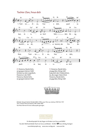 Ein Benefizprojekt für das Singen mit Kindern von Carus und SWR2
Aus dem Weihnachtslieder-Buch von Carus und Reclam © 2012 C_Carus-Verlag, Stuttgart
www.liederprojekt.org www.carus-verlag.com www.swr2.de
www.liederprojekt.org
Melodie: Georg Friedrich Händel (1685–1759), urspr. Chor aus »Joshua« HWV 64, 1747
Text: Friedrich Heinrich Ranke (1798–1876) 1826
Von Klaus Mertens für das Liederprojekt gesungen.
Tochter Zion, freue dich
2. Hosianna, Davids Sohn,
sei gesegnet deinem Volk!
Gründe nun dein ewig Reich,
Hosianna in der Höh!
Hosianna, Davids Sohn,
sei gesegnet deinem Volk!
1. Toch ter- Zi on,- freu e- dich, jauch ze-
64. Tochter Zion, freue dich
laut, Je ru- sa- lem!- Sieh, dein Kö nig-
kommt zu dir, ja, er kommt, der Frie de- -
fürst. Toch ter- Zi on,- freu e- dich,
jauch ze- laut, Je ru- sa- lem!-
3. Hosianna, Davids Sohn,
sei gegrüßet, König mild!
Ewig steht dein Friedensthron,
du, des ewgen Vaters Kind.
Hosianna, Davids Sohn,
sei gegrüßet, König mild!
Bb7
D
 