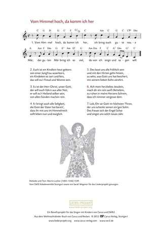 Ein Benefizprojekt für das Singen mit Kindern von Carus und SWR2
Aus dem Weihnachtslieder-Buch von Carus und Reclam © 2012 C_Carus-Verlag, Stuttgart
www.liederprojekt.org www.carus-verlag.com www.swr2.de
www.liederprojekt.org
Melodie und Text: Martin Luther (1483–1546) 1539
Vom SWR Vokalensemble Stuttgart sowie von Sarah Wegener für das Liederprojekt gesungen.
Vom Himmel hoch, da komm ich her
2. Euch ist ein Kindlein heut geborn
von einer Jungfrau auserkorn,
ein Kindelein so zart und fein,
das soll eu’r Freud und Wonne sein.
3. Es ist der Herr Christ, unser Gott,
der will euch führn aus aller Not,
er will eu’r Heiland selber sein,
von allen Sünden machen rein.
4. Er bringt euch alle Seligkeit,
die Gott der Vater hat bereit’,
dass ihr mit uns im Himmelreich
sollt leben nun und ewiglich.
1. Vom Him mel- hoch, da komm ich her, ich bring euch gu te- neu e-
67. Vom Himmel hoch, da komm ich her
Mär; der gu ten- Mär bring ich so viel, da von- ich singn und sa gen- will.
5. Des lasst uns alle fröhlich sein
und mit den Hirten gehn hinein,
zu sehn, was Gott uns hat beschert,
mit seinem lieben Sohn verehrt.
6. Ach mein herzliebes Jesulein,
mach dir ein rein sanft Bettelein,
zu ruhen in meins Herzens Schrein,
dass ich nimmer vergesse dein.
7. Lob, Ehr sei Gott im höchsten Thron,
der uns schenkt seinen ein’gen Sohn.
Des freuet sich der Engel Schar
und singet uns solch neues Jahr.
G7
D
 