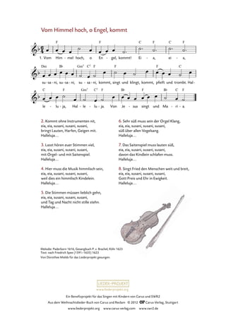 Ein Benefizprojekt für das Singen mit Kindern von Carus und SWR2
Aus dem Weihnachtslieder-Buch von Carus und Reclam © 2012 C_Carus-Verlag, Stuttgart
www.liederprojekt.org www.carus-verlag.com www.swr2.de
www.liederprojekt.org
Melodie: Paderborn 1616, Gesangbuch P. v. Brachel, Köln 1623
Text: nach Friedrich Spee (1591–1635) 1623
Von Dorothee Mields für das Liederprojekt gesungen.
Vom Himmel hoch, o Engel, kommt
2. Kommt ohne Instrumenten nit,
eia, eia, susani, susani, susani,
bringt Lauten, Harfen, Geigen mit.
Halleluja...
3. Lasst hören euer Stimmen viel,
eia, eia, susani, susani, susani,
mit Orgel- und mit Saitenspiel.
Halleluja...
4. Hier muss die Musik himmlisch sein,
eia, eia, susani, susani, susani,
weil dies ein himmlisch Kindelein.
Halleluja...
5. Die Stimmen müssen lieblich gehn,
eia, eia, susani, susani, susani,
und Tag und Nacht nicht stille stehn.
Halleluja...
1. Vom Him mel- hoch, o En gel,- kommt! Ei a,- ei a,-
68. Vom Himmel hoch, o Engel, kommt
su sa- ni,- su sa- ni,- su sa- ni,- kommt, singt und klingt, kommt, pfeift und trombt. Hal-
le lu- ja,- Hal le- lu- ja.- Von Je sus- singt und Ma ri- a.-
6. Sehr süß muss sein der Orgel Klang,
eia, eia, susani, susani, susani,
süß über allen Vogelsang.
Halleluja...
7. Das Saitenspiel muss lauten süß,
eia, eia, susani, susani, susani,
davon das Kindlein schlafen muss.
Halleluja...
8. Singt Fried den Menschen weit und breit,
eia, eia, susani, susani, susani,
Gott Preis und Ehr in Ewigkeit.
Halleluja...
 