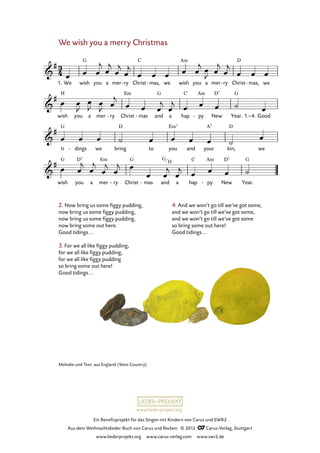 Ein Benefizprojekt für das Singen mit Kindern von Carus und SWR2
Aus dem Weihnachtslieder-Buch von Carus und Reclam © 2012 C_Carus-Verlag, Stuttgart
www.liederprojekt.org www.carus-verlag.com www.swr2.de
www.liederprojekt.org
2. Now bring us some figgy pudding,
now bring us some figgy pudding,
now bring us some figgy pudding,
now bring some out here.
Good tidings...
3. For we all like figgy pudding,
for we all like figgy pudding,
for we all like figgy pudding
so bring some out here!
Good tidings...
4. And we won’t go till we’ve got some,
and we won’t go till we’ve got some,
and we won’t go till we’ve got some
so bring some out here!
Good tidings...
We wish you a merry Christmas
1. We wish you a mer ry- Christ mas,- we wish you a mer ry- Christ mas,- we
74. We wish you a merry Christmas
wish you a mer ry- Christ mas- and a hap py- New Year. 1.–4. Good
ti dings- we bring to you and your kin, we
wish you a mer ry- Christ mas- and a hap py- New Year.
Melodie und Text: aus England (West Country)
G
H
 