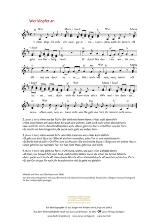 Ein Benefizprojekt für das Singen mit Kindern von Carus und SWR2
Aus dem Weihnachtslieder-Buch von Carus und Reclam © 2012 C_Carus-Verlag, Stuttgart
www.liederprojekt.org www.carus-verlag.com www.swr2.de
www.liederprojekt.org
2. (beim 2. Wirt) »Wer vor der Tür?« »Ein Weib mit ihrem Mann.« »Was wollt denn ihr?«
»Hört unser Bitten an! Lasset heut bei euch uns wohnen. Gott wird euch schon alles lohnen!«
»Was zahlt ihr mir?« »Kein Geld besitzen wir!« »Dann geht von hier!« »O öffnet uns die Tür!«
»Ei, macht mir kein Ungestüm, da packt euch, geht wo anders hin!«
3. (beim 3. Wirt) »Was weinet ihr?« »Vor Kält erstarren wir.« »Wer kann dafür?«
»O gebt uns doch Quartier! Überall sind wir verstoßen, jedes Tor ist uns verschlossen!«
»So bleibt halt drauß!« »O öffnet uns das Haus!« »Da wird nichts draus.« »Zeigt uns ein andres Haus.«
»Dort geht hin zur nächsten Tür! Ich hab nicht Platz, geht nur von hier!«
4. (beim 4. Wirt) »Da geht nur fort!« »O Freund, wohin, wo aus?« »Ein Viehstall dort!«
»O Josef, nur hinaus! Ach mein Kind, nach Gottes Willen musst du schon die Armut fühlen!«
»Jetzt packt euch fort!« »O dieses harte Wort!« »Zum Viehstall dort!« »O wohl ein schlechter Ort!«
»Ei, der Ort ist gut für euch; ihr braucht nicht viel, da geht nur gleich!«
Wer klopfet an
1. »Wer klop fet- an?« »O zwei gar ar me- Leut!« »Was wollt ihr denn?« »O
75. Wer klopfet an
gebt uns Her berg- heut! O durch Got tes- Lieb wir bit ten,-
öff net- uns doch eu re- Hüt ten!«- »O nein, nein, nein!« »O
las set- uns doch ein!« »Es kann nicht sein.« »Wir wol len- dank bar-
sein.« »Nein, nein, nein, es kann nicht sein. Da geht nur fort, ihr kommt nicht rein.«
Melodie und Text: aus Oberbayern um 1800
Von Cornelius Hauptmann mit Josua Bernbeck und Jakob Zimmermann (beide Knabenchor collegium iuvenum Stuttgart)
für das Liederprojekt gesungen.
 