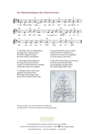 Ein Benefizprojekt für das Singen mit Kindern von Carus und SWR2
Aus dem Weihnachtslieder-Buch von Carus und Reclam © 2012 C_Carus-Verlag, Stuttgart
www.liederprojekt.org www.carus-verlag.com www.swr2.de
www.liederprojekt.org
Melodie: überliefert; Text: Hermann Kletke (1816–1886) 1841
Von Ingeborg Danz und Thomas Cooley für das Liederprojekt gesungen.
Am Weihnachtsbaum die Lichter brennen
1. Am Weih nachts- baum- die Lich ter- bren nen,- wie glänzt er
4. Am Weihnachtsbaum die Lichter brennen
fest lich,- lieb und mild, als spräch er: »Wollt in mir er -
ken nen- ge treu- er- Hoff nung- stil les- Bild!«
2. Die Kinder stehn mit hellen Blicken,
das Auge lacht, es lacht das Herz.
O fröhlich, seliges Entzücken!
Die Alten schauen himmelwärts.
3. Zwei Engel sind hereingetreten,
kein Auge hat sie kommen sehn;
sie gehn zum Weihnachtstisch und beten
und wenden wieder sich und gehn.
4. »Gesegnet seid ihr alten Leute,
gesegnet sei du kleine Schar!
Wir bringen Gottes Segen heute
dem braunen wie dem weißen Haar.
5. Zu guten Menschen, die sich lieben,
schickt uns der Herr als Boten aus,
und seid ihr treu und fromm geblieben,
wir treten wieder in dies Haus.«
6. Kein Ohr hat ihren Spruch vernommen;
unsichtbar jedes Menschen Blick
sind sie gegangen wie gekommen,
doch Gottes Segen blieb zurück.
 