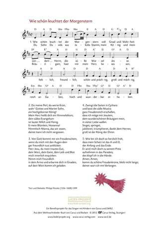 Ein Benefizprojekt für das Singen mit Kindern von Carus und SWR2
Aus dem Weihnachtslieder-Buch von Carus und Reclam © 2012 C_Carus-Verlag, Stuttgart
www.liederprojekt.org www.carus-verlag.com www.swr2.de
www.liederprojekt.org
2. Du meine Perl, du werte Kron,
wahr’ Gottes und Marien Sohn,
ein hochgeborner König!
Mein Herz heißt dich ein Himmelsblum;
dein süßes Evangelium
ist lauter Milch und Honig.
Ei mein Blümlein, Hosianna!
Himmlisch Manna, das wir essen,
deiner kann ich nicht vergessen.
3. Von Gott kommt mir ein Freudenschein,
wenn du mich mit den Augen dein
gar freundlich tust anblicken.
Herr Jesu, du mein trautes Gut,
dein Wort, dein Geist, dein Leib und Blut
mich innerlich erquicken.
Nimm mich freundlich
in dein Arme und erbarme dich in Gnaden;
auf dein Wort komm ich geladen.
4. Zwingt die Saiten in Cythara
und lasst die süße Musica
ganz freudenreich erschallen,
dass ich möge mit Jesulein,
dem wunderschönen Bräutgam mein,
in steter Liebe wallen.
Singet, springet,
jubilieret, triumphieret, dankt dem Herren;
groß ist der König der Ehren.
5. Wie bin ich doch so herzlich froh,
dass mein Schatz ist das A und O,
der Anfang und das Ende.
Er wird mich doch zu seinem Preis
aufnehmen in das Paradeis;
des klopf ich in die Hände.
Amen, Amen,
komm du schöne Freudenkrone, bleib nicht lange;
deiner wart ich mit Verlangen.
Wie schön leuchtet der Morgenstern
Wie
Du
schön
Sohn
leuch
Da
tet
vids
-
-
der
aus
Mor
Ja
gen
kobs
-
-
stern
Stamm,
- voll
mein
Gnad
Kö
und
nig-
Wahr
und
heit
mein
-
von
Bräu
dem
ti-
Herrn,
gam,-
die
hast
sü
mir
ße
mein
- Wur
Herz
zel
be
- Jes
ses-
se.
sen;
-
-
lieb lich,- freund lich,- schön und präch tig,- groß und mäch tig,-
reich an Ga ben,- hoch und wun der- bar- er ha- ben.-
1.
76. Wie schön leuchtet der Morgenstern
Text und Melodie: Philipp Nicolai (1556–1608) 1599
A7
E
 