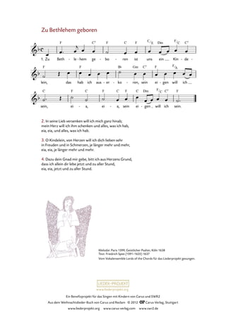 Ein Benefizprojekt für das Singen mit Kindern von Carus und SWR2
Aus dem Weihnachtslieder-Buch von Carus und Reclam © 2012 C_Carus-Verlag, Stuttgart
www.liederprojekt.org www.carus-verlag.com www.swr2.de
www.liederprojekt.org
Melodie: Paris 1599; Geistlicher Psalter, Köln 1638
Text: Friedrich Spee (1591–1635) 1637
Vom Vokalensemble Lords of the Chords für das Liederprojekt gesungen.
2. In seine Lieb versenken will ich mich ganz hinab;
mein Herz will ich ihm schenken und alles, was ich hab,
eia, eia, und alles, was ich hab.
3. O Kindelein, von Herzen will ich dich lieben sehr
in Freuden und in Schmerzen, je länger mehr und mehr,
eia, eia, je länger mehr und mehr.
4. Dazu dein Gnad mir gebe, bitt ich aus Herzens Grund,
dass ich allein dir lebe jetzt und zu aller Stund,
eia, eia, jetzt und zu aller Stund.
Zu Bethlehem geboren
1. Zu Beth le- hem- ge bo- ren- ist uns ein Kin de- -
79. Zu Bethlehem geboren
lein, das hab ich aus er- ko- ren,- sein ei gen- will ich
sein, ei a,- ei a,- sein ei gen- will ich sein.
C
E
F
C
F
C
F
C
F
A
 