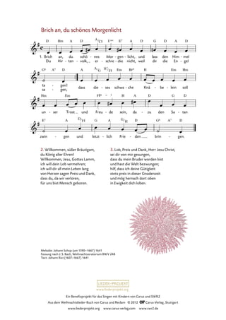 Ein Benefizprojekt für das Singen mit Kindern von Carus und SWR2
Aus dem Weihnachtslieder-Buch von Carus und Reclam © 2012 C_Carus-Verlag, Stuttgart
www.liederprojekt.org www.carus-verlag.com www.swr2.de
www.liederprojekt.org
Brich an, du schönes Morgenlicht
2. Willkommen, süßer Bräutigam,
du König aller Ehren!
Willkommen, Jesu, Gottes Lamm,
ich will dein Lob vermehren;
ich will dir all mein Leben lang
von Herzen sagen Preis und Dank,
dass du, da wir verloren,
für uns bist Mensch geboren.
3. Lob, Preis und Dank, Herr Jesu Christ,
sei dir von mir gesungen,
dass du mein Bruder worden bist
und hast die Welt bezwungen;
hilf, dass ich deine Gütigkeit
stets preis in dieser Gnadenzeit
und mög hernach dort oben
in Ewigkeit dich loben.
1. Brich
Du
an,
Hir
du
ten-
schö
volk,-
nes
er
- Mor
schre-
gen
cke
-
-
licht,
nicht,
- und
weil
lass
dir
den
die
Him
En
mel
gel
-
-
7. Brich an du schönes Morgenlicht
ta
sa
gen!
gen,
-
-
dass die ses- schwa che- Knä be- lein- soll
un ser- Trost und Freu de- sein, da zu- den Sa tan-
zwin gen- und letzt lich- Frie den- brin gen.-
Melodie: Johann Schop (um 1590–1667) 1641
Fassung nach J. S. Bach, Weihnachtsoratorium BWV 248
Text: Johann Rist (1607–1667) 1641
A
C# Esus
A
G
H7
F#
D
F# G
H
 