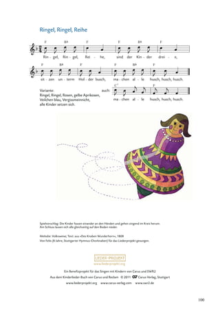Ein Beneﬁzprojekt für das Singen mit Kindern von Carus und SWR2
Aus dem Kinderlieder-Buch von Carus und Reclam © 2011 Carus-Verlag, Stuttgart
www.liederprojekt.org www.carus-verlag.com www.swr2.de
www.liederprojekt.org
Ringel, Ringel, Reihe
sit
F
zen un
B
term Hol
F
der busch, ma
F
chen al
B
le husch,
F
husch, husch.
Rin
F
gel, Rin
B
gel, Rei
F
he, sind
F
der Kin
B
der drei
F
e,
ma chen al le husch, husch, husch.
auch:
C F
7
Spielvorschlag: Die Kinder fassen einander an den Händen und gehen singend im Kreis herum.
Am Schluss lassen sich alle gleichzeitig auf den Boden nieder.
Melodie: Volksweise; Text: aus »Des Knaben Wunderhorn«, 1808
Von Felix (8 Jahre, Stuttgarter Hymnus-Chorknaben) für das Liederprojekt gesungen.
Variante:
Ringel, Ringel, Rosen, gelbe Aprikosen,
Veilchen blau, Vergissmeinnicht,
alle Kinder setzen sich.
100
 
