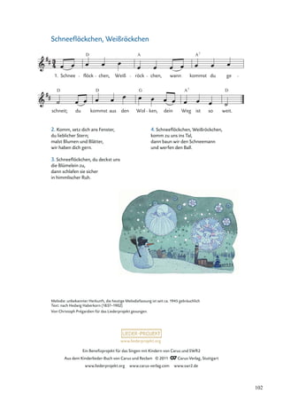 Ein Beneﬁzprojekt für das Singen mit Kindern von Carus und SWR2
Aus dem Kinderlieder-Buch von Carus und Reclam © 2011 Carus-Verlag, Stuttgart
www.liederprojekt.org www.carus-verlag.com www.swr2.de
www.liederprojekt.org
Schneeﬂöckchen, Weißröckchen
schneit; du kommst aus den Wol ken, dein Weg ist so weit.
Schnee flöck chen, Weiß röck chen, wann kommst du ge
D A7
D D D
A
G 7
1.
A
Melodie: unbekannter Herkunft, die heutige Melodiefassung ist seit ca. 1945 gebräuchlich
Text: nach Hedwig Haberkorn (1837–1902)
Von Christoph Prégardien für das Liederprojekt gesungen.
2. Komm, setz dich ans Fenster,
du lieblicher Stern;
malst Blumen und Blätter,
wir haben dich gern.
3. Schneeﬂöckchen, du deckst uns
die Blümelein zu,
dann schlafen sie sicher
in himmlischer Ruh.
4. Schneeﬂöckchen, Weißröckchen,
komm zu uns ins Tal,
dann baun wir den Schneemann
und werfen den Ball.
102
 