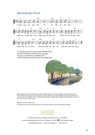 Ein Beneﬁzprojekt für das Singen mit Kindern von Carus und SWR2
Aus dem Kinderlieder-Buch von Carus und Reclam © 2011 Carus-Verlag, Stuttgart
www.liederprojekt.org www.carus-verlag.com www.swr2.de
www.liederprojekt.org
Spannenlanger Hansel
2. Lauf doch nicht so närrisch, spannenlanger Hans!
Ich verlier die Birnen und die Schuh noch ganz.
Trägst ja nur die kleinen, nudeldicke Dirn,
und ich schlepp den schweren Sack mit großen Birn’.
schüt
C7
telst du die
Am
klein’,
7
wenn
Dm7
das Säck lein voll
G7
ist, gehn
C7
wir wie der
F
heim.
gehn
F
wir in den
D
Gar
7
ten, schüt
Gm
teln wir
C7
die
F
Birn’. Schüt
F
tel ich die gro
B
ßen,
Span
F
nen lan ger Han
Dm
sel, nu
Gm
del di
C7
cke
F
Dirn,
1.
Spielvorschlag: Im Kreis aufstellen und an den Händen fassen. Bei den ersten beiden Zeilen im Kreis tanzen.
Bei »Schüttel ich die großen« sucht sich jeder Junge ein Mädchen und jedes Mädchen einen Jungen als Partner
und tanzt als Paar. Zu Beginn der 2. Strophe hintereinander herlaufen. Bei »Trägst ja nur die kleinen« wieder zum
Kreis formen und im Kreis tanzen.
Melodie und Text: volkstümlich
Von Sebastian und Amelie (8 und 10 Jahre, Ulmer Spatzen Chor) für das Liederprojekt gesungen.
103
 