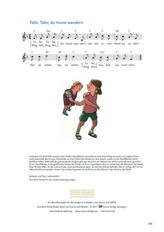 Ein Beneﬁzprojekt für das Singen mit Kindern von Carus und SWR2
Aus dem Kinderlieder-Buch von Carus und Reclam © 2011 Carus-Verlag, Stuttgart
www.liederprojekt.org www.carus-verlag.com www.swr2.de
www.liederprojekt.org
Taler, Taler, du musst wandern
Das
F
ist
B
schön, das ist
F
schön,
Ring
Ta
F
lein,
ler,
lass
Gm
dich nur
C
nicht
F
sehn.
Ring
Ta
F
lein,
ler,
Ring
Ta
Dm
lein,
ler,
du
C
musst wan
F
dern von
F
der ei
C
nen Hand
B
zur an
F
dern.
B 7
7
Kreisspiel: Ein Kind hält zwischen den beiden Handﬂächen eine Münze oder einen Ring versteckt, ein anderes Kind
steht außerhalb des Kreises. Die Kinder im Kreis falten die Hände vor dem Bauch, wobei sie die Handﬂächen leicht
geöffnet halten. Während des gemeinsamen Singens geht das Kind mit der Münze nun reihum und hält seine geschlos-
senen Handﬂächen in die geöffneten Hände der Kinder im Kreis. Irgendwann lässt es unbemerkt die Münze in die Hände
eines Kindes fallen. Ist das Lied zu Ende, muss das Ratekind sagen, wo sich die Münze beﬁndet. Rät es richtig, darf es nun
selbst die Münze wandern lassen. Hat es falsch geraten, ist das Kind mit der Münze in der Hand an der Reihe.
Melodie und Text: volkstümlich
Von Ruth Ziesak für das Liederprojekt gesungen.
106
 