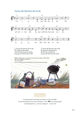 Ein Beneﬁzprojekt für das Singen mit Kindern von Carus und SWR2
Aus dem Kinderlieder-Buch von Carus und Reclam © 2011 Carus-Verlag, Stuttgart
www.liederprojekt.org www.carus-verlag.com www.swr2.de
www.liederprojekt.org
Trarira, der Sommer, der ist da
2. Trarira, der Sommer, der ist da!
Wir wollen in die Hecken
und woll’n den Sommer wecken.
Ja, ja, ja, der Sommer, der ist da!
Ja,
G
ja, ja,
7
der Som
Am7
mer, der
D7
ist da!
G
wol
G
len in den Gar ten
D7
und woll’n
Am
des Som mers war
D7
ten.
Tra
G
ri ra,
Am
der Som mer, der
D7
ist da!
G
Wir
1.
E
Melodie: Volksweise, neu vertont von Carl Maria von Weber (1786–1826),
1822, von Ludwig Erk vereinfacht
Text: aus der Pfalz
Von den Tübinger Neckarschwa(l)ben für das Liederprojekt gesungen.
3. Trarira, der Sommer, der ist da!
Der Sommer hat gewonnen,
der Winter ist zerronnen.
Ja, ja, ja, der Sommer, der ist da!
107
 