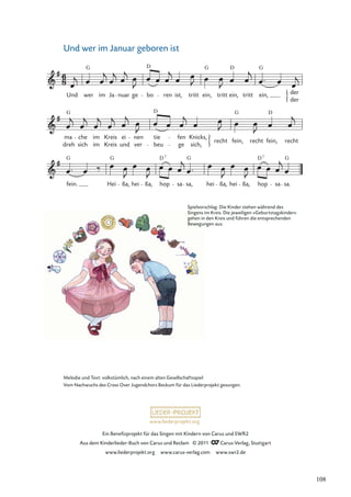 Ein Beneﬁzprojekt für das Singen mit Kindern von Carus und SWR2
Aus dem Kinderlieder-Buch von Carus und Reclam © 2011 Carus-Verlag, Stuttgart
www.liederprojekt.org www.carus-verlag.com www.swr2.de
www.liederprojekt.org
Und wer im Januar geboren ist
fein. Hei ßa, hei ßa, hop sa sa, hei ßa, hei ßa, hop sa sa.
dreh
ma che
sich
im
im
Kreis
Kreis
ei
und
nen
ver
tie
beu
fen
ge sich,
Knicks,
recht fein, recht fein, recht
Und wer im Ja nuar ge bo ren ist, tritt ein, tritt ein, tritt ein, der
der
G G G
D
D
G G D
D
G G G G
D D
7 7
Melodie und Text: volkstümlich, nach einem alten Gesellschaftsspiel
Vom Nachwuchs des Cross Over Jugendchors Beckum für das Liederprojekt gesungen.
Spielvorschlag: Die Kinder stehen während des
Singens im Kreis. Die jeweiligen »Geburtstagskinder«
gehen in den Kreis und führen die entsprechenden
Bewegungen aus.
108
 