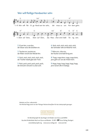 Ein Beneﬁzprojekt für das Singen mit Kindern von Carus und SWR2
Aus dem Kinderlieder-Buch von Carus und Reclam © 2011 Carus-Verlag, Stuttgart
www.liederprojekt.org www.carus-verlag.com www.swr2.de
www.liederprojekt.org
Wer will ﬂeißige Handwerker sehn
2. O wie fein, o wie fein,
der Glaser setzt die Scheiben ein.
3. Tauchet ein, tauchet ein,
der Maler streicht die Wände fein.
4. Zisch, zisch, zisch, zisch, zisch, zisch,
der Tischler hobelt glatt den Tisch.
5. Poch, poch, poch, poch, poch, poch,
der Schuster schustert zu das Loch.
Stein
D7
auf Stein, Stein
G
auf Stein, das Häus
Am7
chen wird
D7
bald
G
fer tig
D7
sein.
G
Wer
G
will flei ßi ge Hand
Em7
wer ker sehn,
A
der
7
muss zu uns Kin dern
D7
gehn.
1.–9.
1.
Melodie und Text: volkstümlich
Von Michael Nagy sowie von den Tübinger Neckarschwa(l)ben für das Liederprojekt gesungen.
6. Stich, stich, stich, stich, stich, stich,
der Schneider näht ein Kleid für mich.
7. Rühre ein, rühre ein,
der Kuchen wird bald fertig sein.
8. Trapp, trapp drein, trapp, trapp drein,
jetzt gehn wir von der Arbeit heim.
9. Hopp, hopp, hopp, hopp, hopp, hopp,
jetzt tanzen alle im Galopp.
109
 
