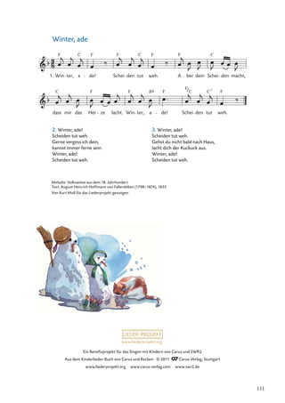 Ein Beneﬁzprojekt für das Singen mit Kindern von Carus und SWR2
Aus dem Kinderlieder-Buch von Carus und Reclam © 2011 Carus-Verlag, Stuttgart
www.liederprojekt.org www.carus-verlag.com www.swr2.de
www.liederprojekt.org
Winter, ade
2. Winter, ade!
Scheiden tut weh.
Gerne vergess ich dein,
kannst immer ferne sein.
Winter, ade!
Scheiden tut weh.
dass
C
mir das Her
F
ze lacht. Win
F
ter, a de!
F
Schei
C
den tut
C7
weh.
F
Win
F
ter, a
C
de!
F
Schei den tut
C
weh.
F
A
F
ber dein Schei den macht,
F C
1.
F
B
Melodie: Volksweise aus dem 18. Jahrhundert
Text: August Heinrich Hoffmann von Fallersleben (1798–1874), 1835
Von Kurt Moll für das Liederprojekt gesungen.
3. Winter, ade!
Scheiden tut weh.
Gehst du nicht bald nach Haus,
lacht dich der Kuckuck aus.
Winter, ade!
Scheiden tut weh.
111
 