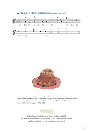 Ein Beneﬁzprojekt für das Singen mit Kindern von Carus und SWR2
Aus dem Kinderlieder-Buch von Carus und Reclam © 2011 Carus-Verlag, Stuttgart
www.liederprojekt.org www.carus-verlag.com www.swr2.de
www.liederprojekt.org
Wir kommen all und gratulieren (Kanon zu 4 Stimmen)
3.
burts
G
tag
D7
un
G
se rem/r
4. G D7 G
1.
Wir
G
kom
D7
men all
G
und gra tu
2.
lie
G D7
ren
G
zum Ge
Moritz Hauptmann war von 1842 bis zu seinem Tode 1868 Thomaskantor in Leipzig und Lehrer am dortigen
Konservatorium. Dieser Kanon – wohl für den privaten Gebrauch bei den Knaben in der Thomasschule verfasst –
wurde bald überregional bekannt und erlebte sogar eine Veröffentlichung auf einer Bildpostkarte.
Melodie und Text: Moritz Hauptmann (1792–1868)
112
 