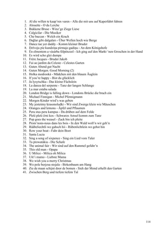 1. Al die willen te kaap’ren varen - Alle die mit uns auf Kaperfahrt fahren
2. Alouette - O du Lerche
3. Bukkene Bruse - Winz’ge Ziege Liese
4. Calgicilar - Die Musiker
5. Che baccan - Welch ein Krach
6. Dağlar gibi dalgaları - Über Wellen hoch wie Berge
7. Dance tae yer daddy - Komm kleiner Bruder
8. Dzīvoju pie kundziņa pirmajo gadiņu - An dem Königshofe
9. Én elmentem a vásárba félpénzzel - Ich ging auf den Markt ‘nen Groschen in der Hand
10. Es wird scho glei dumpa
11. Frère Jacques - Bruder Jakob
12. Fui ao jardim da Celeste - Celestes Garten
13. Guten Abend gut Nacht
14. Guten Morgen. Good Morning (2)
15. Holka modrooká - Mädchen mit den blauen Äuglein
16. If you’re happy - Bist du glücklich
17. Ja lysytschka - Das kleine Füchslein
18. La danza del serpente - Tanz der langen Schlange
19. La mar estaba salada
20. London Bridge is falling down - Londons Brücke die brach ein
21. Michael Finnigan - Michel Pfennigmann
22. Morgen Kinder wird’s was geben
23. My jesteśmy krasonoludki - Wir sind Zwerge klein wie Mäuschen
24. Oranges and lemons - Äpfel und Pflaumen
25. Pera stus pera kampus - Da drüben auf dem Felde
26. Pleši pleši črni kos - Schwarze Amsel komm zum Tanz
27. Pop goes the weasel - Zack bin ich pleite
28. Prom’nons-nous dans les bois - In den Wald woll’n wir geh’n
29. Rääbeliechtli wo gahsch hii - Rübenlichtlein wo gehst hin
30. Row your boat - Fahr dein Boot
31. Santa Lucia
32. Sing a song of sixpence - Sing ein Lied vom Taler
33. Ta prowatákia - Die Schafe
34. The animal fair - Wir sind auf den Rummel gefahr’n
35. This old man - Opapa
36. U Milice - Milica oh Milica
37. Ušt’i mamo - Liebste Mama
38. We wish you a merry Christmas
39. Wo pole berjosa stojala - Birkenbaum am Hang
40. Zie de maan schijnt door de bomen - Sieh der Mond erhellt den Garten
41. Zwischen Berg und tiefem tiefem Tal
114
 