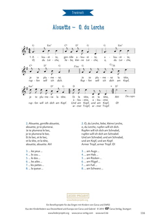 Frankreich
Alouette d O, du Lerche
1. A
O,
G
lou
du
- et
Ler
Em7
- te,
che,
-
-
gen
lie
C6
tille
be,
-
-
a
klei
D7
lou
ne
-
-
et
Ler
G
- te,
che,
-
-
a
o,
G
lou
du
- et
Ler
Em7
- te,
che,
-
-
je
rup
C6
te
fen
-
plu
will
D7
me
ich
- rai.
dich.
G
- Je
Rup
G
te
fen
-
plu
will
me
ich
- rai
dich
G
-
H
la
am
tête,
Kopf,
™™ ™™
rup
je
Am7
te
fen
-
plu
will
me
ich
- rai
dich
D7
- la
am
tête.
Kopf.
G
Und
Et
a
ar
D
la
lou
am
mer
-
-
tête,
ette,
Kopf,
Tropf,
-
et
a
und
ar
la
lou
am
mer
-
-
tête,
ette.
Kopf,
Tropf.
-
Ah!
O!
D7
4
4

#
Alouette
O, du Lerche

# Fine
/

# *
Da capo
œ™ œ
j œ œ œ
j
œ
j
œ
j œ
J œ œ œ™ œ
j œ œ
œ
j
œ
j œ
j
œ
J œ Œ œ
j
œ
j
œ
j
œ
j
œ
j œ
J
œ
œ
J
œ
J
œ
J
œ
J œ
J
œ
j
œ
œ
J
œ
J
œ
œ
j
œ
j
œ
˙ Ó
2. Alouette, gentille alouette,
alouette, je te plumerai.
Je te plumerai le bec,
je te plumerai le bec.
Et le bec, et le bec,
et la tête, et la tête,
alouette, alouette. Ah!
3. … les yeux …
4. … le cou …
5. … le dos …
6. … les ailes …
7. … les pattes …
8. … la queue …
2. O, du Lerche, liebe, kleine Lerche,
o, du Lerche, rupfen will ich dich.
Rupfen will ich dich am Schnabel,
rupfen will ich dich am Schnabel.
Und am Schnabel, und am Schnabel,
und am Kopf, und am Kopf.
Armer Tropf, armer Tropf. O!
3. … am Auge …
4. … am Hals …
5. … am Rücken …
6. … am Flügel …
7. … am Fuß …
8. … am Schwanz …
www.liederprojekt.org
Ein Benefizprojekt für das Singen mit Kindern von Carus und SWR2
Aus den Kinderliedern aus Deutschland und Europa von Carus und Gabriel © 2014 CCarus-Verlag, Stuttgart
www.liederprojekt.org www.carus-verlag.com www.swr2.de 116
 