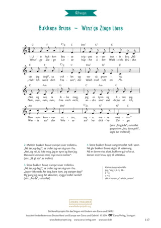 Bukkene Bruse d Winz‘ge Ziege Liese
Norwegen
1.
Winz’
Lil
C
le
ge
-
- buk
Zie
F
ken
ge
-
-
Bru
Lie
se
se
C
-
-
trip
hüp
Dm7
pet
fte
-
-
o
ü
G7
ver
ber
-
- Wald
trol
C
le
trolls
-
- bru.
Brü
- „Nå
cke.
-
tar
„Halt!
C
jeg
Ich
deg!“,
werd
F
sa
dich
trol
fres
let
sen“,
C
-
-
og
der
var
Wald
Dm7
så
troll
- ruft
grum
G7
i
im
hu.
Nu.
C
„Nei,
Nein,
C
og
nein,
nei,
nein,
Am
ta
nein,
ik
friss
G
ke
mich
- meg,
nicht,
jeg
an
C
er
dre
-
tynn
sind
Am
og
viel
li
dicker
_
G
ten
als
- jeg.
ich,
Den
War
Am
som
te
-
kom
auf
mer
der
- et
Wie
Dm7
ter,
se
-
-
my
auf
e
’ne
- me
dick
G7
re
’re
-
-
met
Zie
G7
ter.“
ge.
C
-
-
2
4

C/E
Bukkene Bruse

C/E


C/G
œ
j
œ
j
œ
j
œ
j
œ œ œ
j
œ
j
œ
j
œ
j
œ
j
œ
j
œ
j
œ
j
œ
j
œ
j
œ
j
œ
j
œ œ
j
œ
j
œ
j
œ
j
œ
j
œ
j
œ
Œ
œ
j œ
j
œ
j œ
j œ
j
œ
j
œ
œ
j œ
j
œ
j œ
j œ
j
œ
j
œ
œ
J
œ
J œ
j
œ
j
œ œ œ
j
œ
j œ
j
œ
j
œ œ
2. Mellom bukken Bruse trampet over trollebru.
„Nå tar jeg deg!“, sa trollet og var så grum i hu.
„Nei, og nei, ta ikke meg, jeg er tynn og liten jeg.
Den som kommer etter, mye mere metter“.
(sies: „Så gå da“, sa trollet)
3. Store bukken Bruse trampet over trollebru.
„Nå tar jeg deg!“, sa trollet og var så grum i hu.
„Jeg er ikke redd for deg, bare kom, jeg stanger deg!“
Og pang og pang det skramlet, stygge trollet ramlet!
(sies: „Au da“, sa trollet)
Kleine Aussprachehilfe:
jeg / deg = jä-i / dä-i
å = o
u = ü
ukk = kurzes „u” wie in „unten”
(sies: „Så gå da“, sa trollet
gesprochen: „Na, dann geh!“,
sagte der Waldtroll)
4. Store bukken Bruse stanget trollet ned i vann.
Nå går bukken Bruse så gla’ til setervang.
Nå er denne visa slutt, bukkene går ofte ut,
danser over brua, opp til seterstua.
www.liederprojekt.org
Ein Benefizprojekt für das Singen mit Kindern von Carus und SWR2
Aus den Kinderliedern aus Deutschland und Europa von Carus und Gabriel © 2014 CCarus-Verlag, Stuttgart
www.liederprojekt.org www.carus-verlag.com www.swr2.de 117
 
