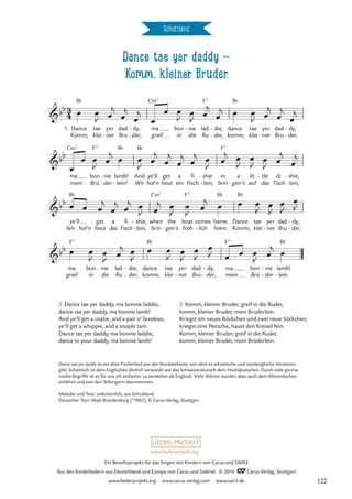 Dance tae yer daddy d
Komm, kleiner Bruder
Schottland
1.
Komm,
Dance
B¨
tae
klei
yer
ner
- Bru
dad dy,
der,
-
- ma
greif
Cm7
bon
in
nie
die
- lad
Ru
F7
die,
der,
-
-
dance
komm,
B¨
tae
klei
yer
ner
- Bru
dad dy,
der,
-
-
ma
mein
Cm7
Brü
bon
F7
nie
der
-
- lamb!
lein!
B¨
- Wir
And
B¨
ye’ll
hol’n
get
heut
a
ein
fi
Fisch
shie
lein,
-
- brin
in
F7
a
gen’s
-
lit
auf
tle
das
- di
Tisch
shie,
lein,
-
-
Wir
ye’ll
B¨
hol’n
get
heut
a
das
fi
Fisch
shie,
lein,
-
- brin
when
Cm7
the
gen’s
-
boat
fröh
F7
lich
comes
- heim.
hame.
B¨
Dance
Komm,
B¨
tae
klei
yer
ner
-
dad
Bru
dy,
der,
-
-
ma
greif
F7
bon
in
nie
die
- lad
Ru
die,
der,
-
-
dance
komm,
B¨
tae
klei
yer
ner
-
dad
Bru
dy,
der,
-
-
ma
mein
F7
bon
Brü
nie
der
-
-
lamb!
lein.
B¨
-
3
4
bb
Dance tae yer daddy
Komm, kleiner Bruder
bb
bb
bb
œ œ
J œ
j
œ
j
œ
j
œ
œ œ
J
œ
J
œ
j
œ
j œ œ
J œ
j
œ
j
œ
j
œ
œ œ
J
œ
j
œ œ
J
œ
j
œ
j
œ
j
œ
j œ
J
œ
j œ
J
œ
J
œ
J
œ
j
œ
j
œ œ œ
j
œ
j œ
j œ
J œ
j œ
J
œ
J
œ
j
œ œ œ
J
œ
J
œ
J
œ
J
œ œ
J
œ
J
œ
j œ
J
œ œ
J œ
J
œ
J
œ
J œ œ œ
J
œ
j
œ
2. Dance tae yer daddy, ma bonnie laddie,
dance tae yer daddy, ma bonnie lamb!
And ye’ll get a coatie, and a pair o’ breekies,
ye’ll get a whippie, and a soople tam.
Dance tae yer daddy, ma bonnie laddie,
dance to your daddy, ma bonnie lamb!
2. Komm, kleiner Bruder, greif in die Ruder,
komm, kleiner Bruder, mein Brüderlein.
Kriegst ein neues Röckchen und zwei neue Söckchen,
kriegst eine Peitsche, haust den Kreisel fein.
Komm, kleiner Bruder, greif in die Ruder,
komm, kleiner Bruder, mein Brüderlein.
Dance tae yer daddy ist ein altes Fischerlied von der Nordseeküste, von dem es schottische und nordenglische Versionen
gibt. Schottisch ist dem Englischen ähnlich verwandt wie das Schweizerdeutsch dem Hochdeutschen. Durch viele germa-
nische Begriffe ist es für uns oft einfacher zu verstehen als Englisch. Viele Wörter wurden aber auch dem Altnordischen
entlehnt und von den Wikingern übernommen.
Melodie und Text: volkstümlich, aus Schottland
Deutscher Text: Maik Brandenburg (*1962), © Carus-Verlag, Stuttgart
www.liederprojekt.org
Ein Benefizprojekt für das Singen mit Kindern von Carus und SWR2
Aus den Kinderliedern aus Deutschland und Europa von Carus und Gabriel © 2014 CCarus-Verlag, Stuttgart
www.liederprojekt.org www.carus-verlag.com www.swr2.de 122
 